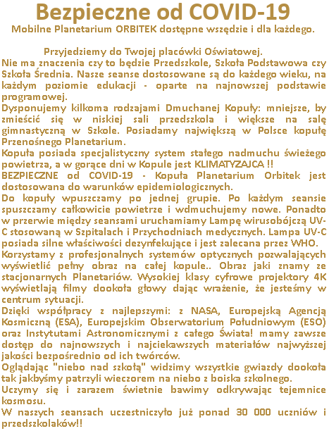 Mobilne Planetarium ORBITEK dostępne wszędzie i dla każdego. Przyjedziemy do Twojej placówki Oświatowej. Planetarium w przedszkolu.
Nie ma znaczenia, czy to będzie Przedszkole, Szkoła Podstawowa, Gimnazjum czy Szkoła Średnia. Planetarium w Szkole.
Nasze seanse dostosowane są do każdego wieku, na każdym poziomie edukacji - oparte na najnowszej podstawie programowej.
Dysponujemy kilkoma rodzajami Dmuchanej Kopuły: mniejsze, by zmieścić się w niskiej sali przedszkola i większe na salę gimnastyczną w Szkole. Kopuła posiada specjalistyczny system stałego nadmuchu świeżego powietrza do wewnątrz, a w gorące dni w Kopule jest KLIMATYZAJCA !
W przeciwieństwie do konkurencji nie korzystamy z luster i amatorskiego sprzętu tylko z profesjonalnych systemów optycznych pozwalających wyświetlić pełny obraz na całej kopule. Obraz jaki znamy ze stacjonarnych Planetariów.
Wysokiej klasy cyfrowe projektory wyświetlają filmy dookoła głowy dając wrażenie, że jesteśmy w centrum sytuacji. Współpracujemy za najlepszymi, m.in.: z NASA, Europejską Agencją Kosmiczną (ESA), Europejskim Obserwatorium Południowym (ESO) oraz Instytutami Astronomicznymi z całego Świata!!
Dzięki temu mamy zawsze dostęp do najnowszych i najciekawszych materiałów najwyższej jakości bezpośrednio od ich twórców.
Oglądając "niebo nad szkołą" widzimy wszystkie gwiazdy dookoła tak jakbyśmy patrzyli wieczorem na niebo z boiska szkolnego.
Uczymy się i zarazem świetnie bawimy odkrywając tajemnice kosmosu. W naszych seansach uczestniczyło już ponad 30 000 uczniów i przedszkolaków!! Proponujemy profesjonalne, bliskie spotkanie z wszechświatem który otacza nas z każdej strony...
Zapraszamy do zapoznania się z ofertą skierowaną dla poszczególnych grup wiekowych.
