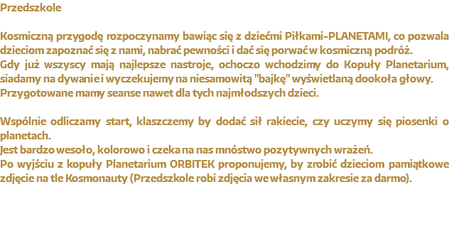 Planetarium w Przedszkolu Kosmiczną przygodę rozpoczynamy bawiąc się z dziećmi Piłkami-PLANETAMI, co pozwala dzieciom zapoznać się z nami, nabrać pewności i dać się porwać w kosmiczną podróż.
Gdy już wszyscy mają najlepsze nastroje, ochoczo wchodzimy do Kopuły Planetarium, siadamy na dywanie i wyczekujemy na niesamowitą "bajkę" wyświetlaną dookoła głowy.
Przygotowane mamy seanse nawet dla tych najmłodszych dzieci. Wspólnie odliczamy start, klaszczemy by dodać sił rakiecie, czy uczymy się piosenki o planetach.
Jest bardzo wesoło, kolorowo i czeka na nas mnóstwo pozytywnych wrażeń.
Po wyjściu z kopuły Planetarium ORBITEK proponujemy, by zrobić dzieciom pamiątkowe zdjęcie na tle Kosmonauty (Przedszkole robi zdjęcia we własnym zakresie za darmo).
