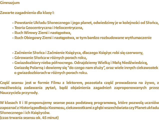 Gimnazjum Zawarte zagadnienia dla Planetarium w przedszkolu : - Powstanie Układu Słonecznego i jego planet, odwiedzimy je w kolejności od Słońca, - Teoria Geocentryczna i Heliocentryczna, - Ruch Wirowy Ziemi i następstwa, - Ruch Obiegowy Ziemi i następstwa, w tym bardzo rozbudowane wytłumaczenie - Zaćmienie Słońca i Zaćmienie Księżyca, dlaczego Księżyc robi się czerwony, - Górowanie Słońca w różnych porach roku, - Gwiazdozbiory nieba północnego. Odnajdziemy Wielką i Małą Niedźwiedzicę, Gwiazdę Polarną i dowiemy się "do czego nam służy", oraz wiele innych ciekawostek o gwiazdozbiorach w różnych porach roku. Część seansu jest w formie Filmu z lektorem, pozostała część prowadzona na żywo, z możliwością zadawania pytań, bądź objaśnienia zagadnień zaproponowanych przez Nauczyciela przyrody. W klasach II i III proponujemy seanse poza podstawą programową, które pozwolą uczniów zapoznać z Historią podboju Kosmosu, ciekawostkami z głębi wszechświata czy Planet układu Słonecznego i ich Księżyców.
(czas trwania seansu ok. 45 minut)
