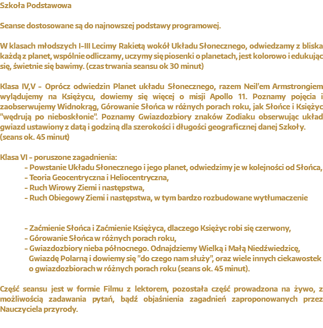 Planetarium w Szkole Seanse dostosowane są do najnowszej podstawy programowej. W klasach młodszych I-III Lecimy Rakietą wokół Układu Słonecznego, odwiedzamy z bliska każdą z planet, wspólnie odliczamy, uczymy się piosenki o planetach, jest kolorowo i edukując się, świetnie się bawimy. (czas trwania seansu ok 30 minut) Klasa IV,V - Oprócz odwiedzin Planet układu Słonecznego, razem Neil'em Armstrongiem wylądujemy na Księżycu, dowiemy się więcej o misji Apollo 11. Poznamy pojęcia i zaobserwujemy Widnokrąg, Górowanie Słońca w różnych porach roku, jak Słońce i Księżyc "wędrują po nieboskłonie". Poznamy Gwiazdozbiory znaków Zodiaku obserwując układ gwiazd ustawiony z datą i godziną dla szerokości i długości geograficznej danej Szkoły.
(seans ok. 45 minut) Klasa VI - poruszone zagadnienia: - Powstanie Układu Słonecznego i jego planet, odwiedzimy je w kolejności od Słońca, - Teoria Geocentryczna i Heliocentryczna, - Ruch Wirowy Ziemi i następstwa, - Ruch Obiegowy Ziemi i następstwa, w tym bardzo rozbudowane wytłumaczenie - Zaćmienie Słońca i Zaćmienie Księżyca, dlaczego Księżyc robi się czerwony, - Górowanie Słońca w różnych porach roku, - Gwiazdozbiory nieba północnego. Odnajdziemy Wielką i Małą Niedźwiedzicę, Gwiazdę Polarną i dowiemy się "do czego nam służy", oraz wiele innych ciekawostek o gwiazdozbiorach w różnych porach roku (seans ok. 45 minut). Część seansu jest w formie Filmu z lektorem, pozostała część prowadzona na żywo, z możliwością zadawania pytań, bądź objaśnienia zagadnień zaproponowanych przez Nauczyciela przyrody.
