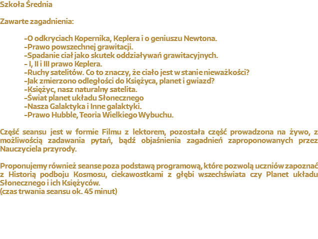 Szkoła Średnia Zawarte zagadnienia: -O odkryciach Kopernika, Keplera i o geniuszu Newtona. -Prawo powszechnej grawitacji. -Spadanie ciał jako skutek oddziaływań grawitacyjnych. - I, II i III prawo Keplera. -Ruchy satelitów. Co to znaczy, że ciało jest w stanie nieważkości? -Jak zmierzono odległości do Księżyca, planet i gwiazd? -Księżyc, nasz naturalny satelita. -Świat planet układu Słonecznego -Nasza Galaktyka i Inne galaktyki. -Prawo Hubble, Teoria Wielkiego Wybuchu. Część seansu jest w formie Filmu z lektorem, pozostała część prowadzona na żywo, z możliwością zadawania pytań, bądź objaśnienia zagadnień zaproponowanych przez Nauczyciela przyrody. Proponujemy również seanse poza podstawą programową, które pozwolą uczniów zapoznać z Historią podboju Kosmosu, ciekawostkami z głębi wszechświata czy Planet układu Słonecznego i ich Księżyców.
(czas trwania seansu ok. 45 minut)
